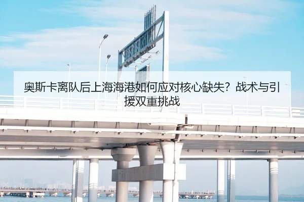 奥斯卡离队后上海海港如何应对核心缺失？战术与引援双重挑战
